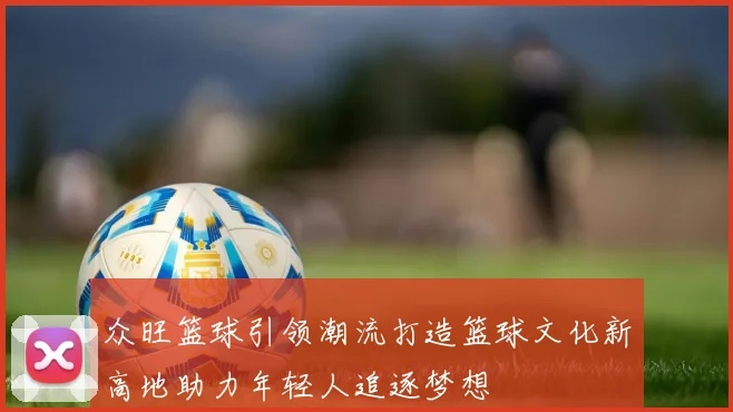 众旺篮球引领潮流打造篮球文化新高地助力年轻人追逐梦想