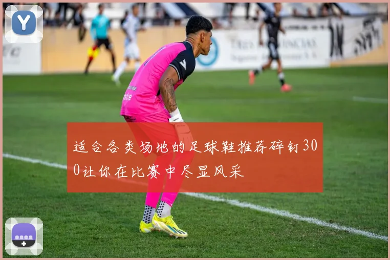 适合各类场地的足球鞋推荐碎钉300让你在比赛中尽显风采