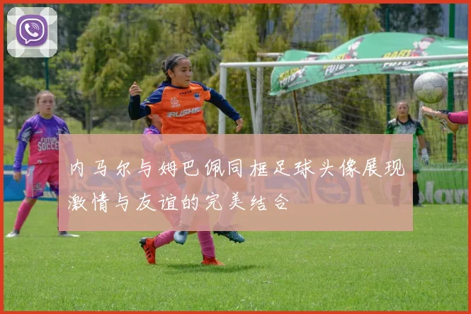内马尔与姆巴佩同框足球头像展现激情与友谊的完美结合