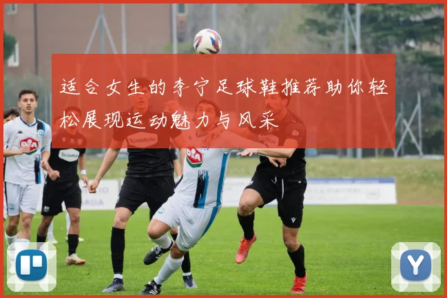 适合女生的李宁足球鞋推荐助你轻松展现运动魅力与风采