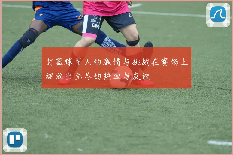 打篮球冒火的激情与挑战在赛场上绽放出无尽的热血与友谊