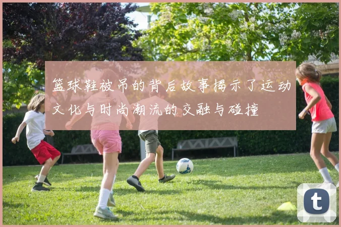 篮球鞋被吊的背后故事揭示了运动文化与时尚潮流的交融与碰撞