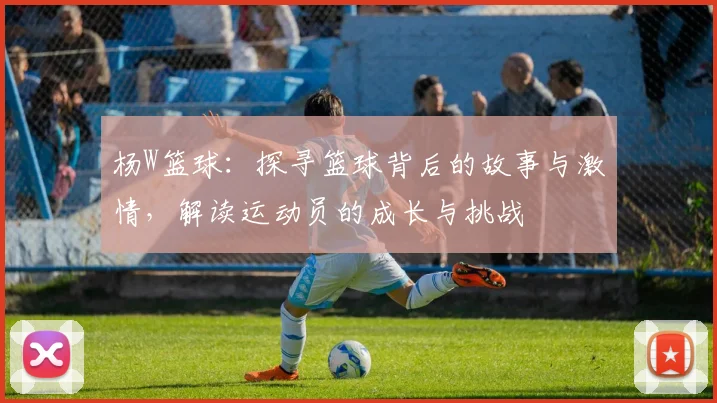 杨W篮球：探寻篮球背后的故事与激情，解读运动员的成长与挑战