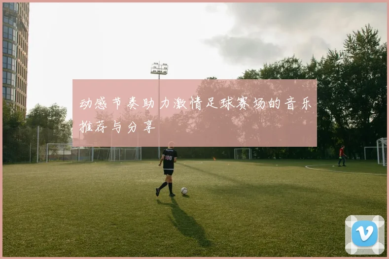 动感节奏助力激情足球赛场的音乐推荐与分享