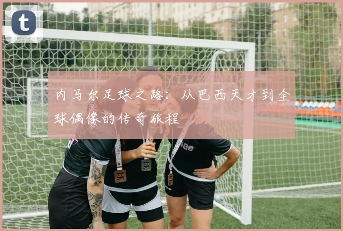 内马尔足球之路：从巴西天才到全球偶像的传奇旅程
